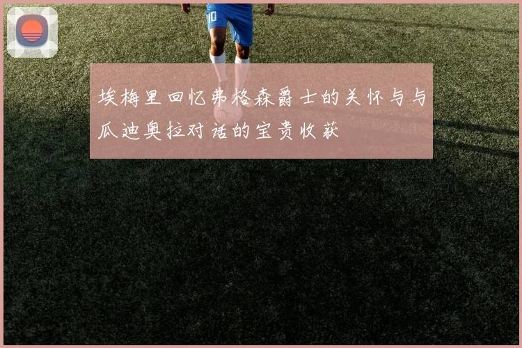 埃梅里回忆弗格森爵士的关怀与与瓜迪奥拉对话的宝贵收获