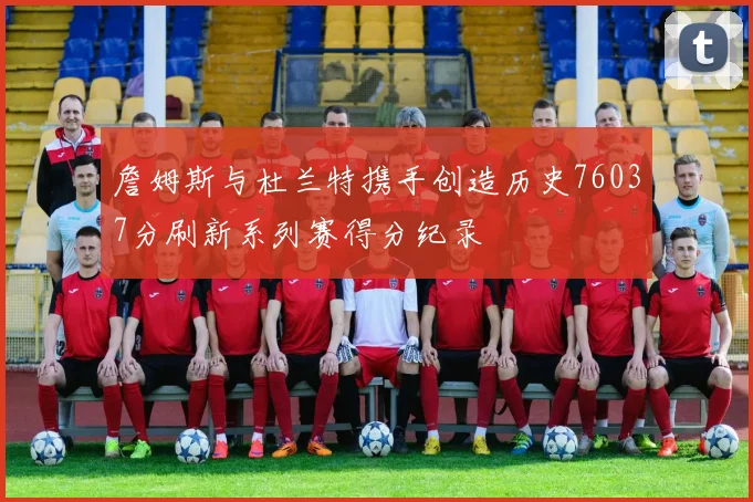 詹姆斯与杜兰特携手创造历史76037分刷新系列赛得分纪录