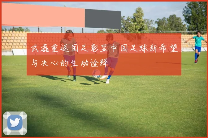 武磊重返国足彰显中国足球新希望与决心的生动诠释