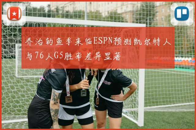 乔治钓鱼季来临ESPN预测凯尔特人与76人G5胜率差异显著