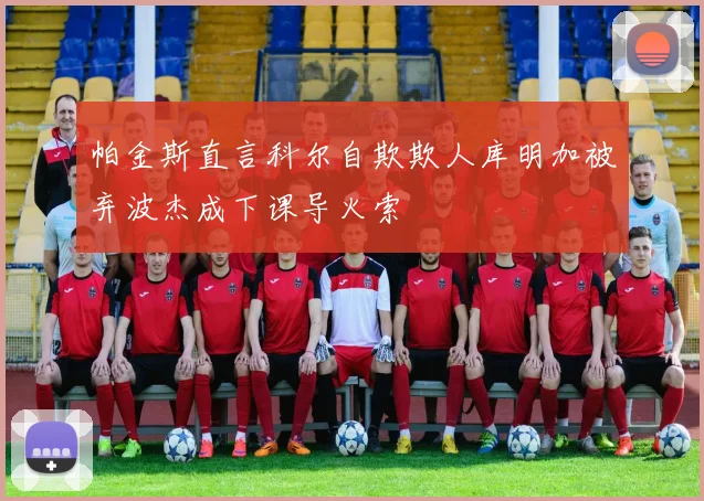 帕金斯直言科尔自欺欺人库明加被弃波杰成下课导火索