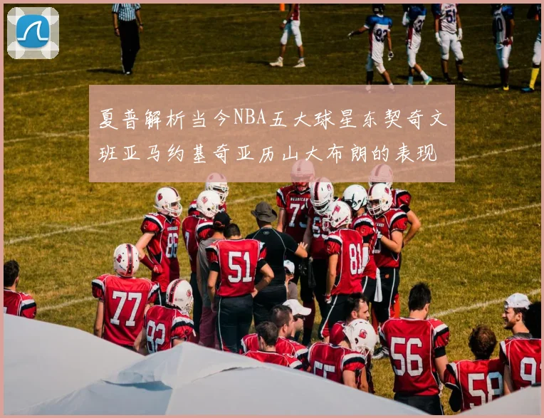 夏普解析当今NBA五大球星东契奇文班亚马约基奇亚历山大布朗的表现与未来潜力
