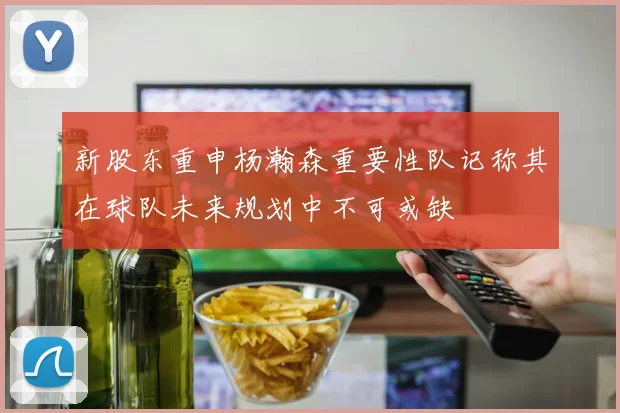 新股东重申杨瀚森重要性队记称其在球队未来规划中不可或缺