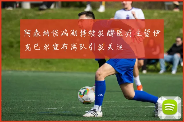 阿森纳伤病潮持续发酵医疗主管伊克巴尔宣布离队引发关注