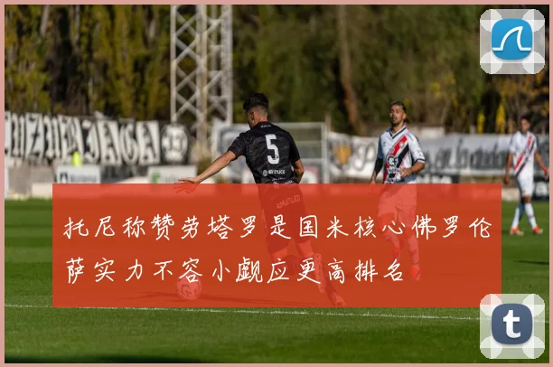 托尼称赞劳塔罗是国米核心佛罗伦萨实力不容小觑应更高排名